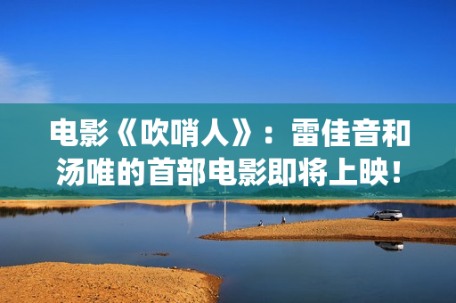 电影《吹哨人》：雷佳音和汤唯的首部电影即将上映！(电影吹哨人真实故事改编)