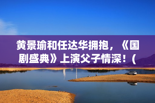 黄景瑜和任达华拥抱，《国剧盛典》上演父子情深！(黄景瑜任达华漫游全世界独白)