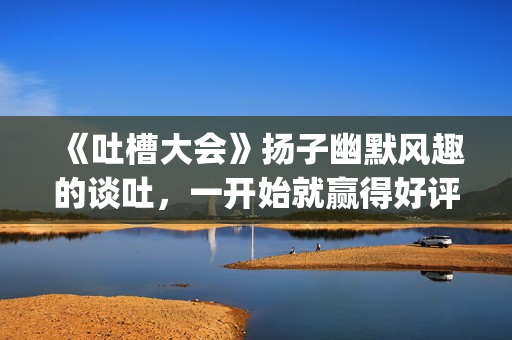 《吐槽大会》扬子幽默风趣的谈吐，一开始就赢得好评！!(吐槽大会现场)