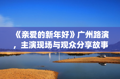 《亲爱的新年好》广州路演，主演现场与观众分享故事(《亲爱的新年好》剧情介绍)