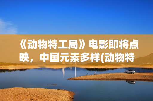《动物特工局》电影即将点映，中国元素多样(动物特工局电影免费观看完整版国语)