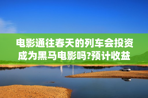 电影通往春天的列车会投资成为黑马电影吗?预计收益多少(通往春天的幸福演员表)