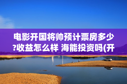 电影开国将帅预计票房多少?收益怎么样 海能投资吗(开国将帅电影上映时间)