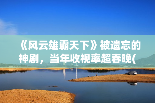 《风云雄霸天下》被遗忘的神剧，当年收视率超春晚(风云雄霸天下演员表)