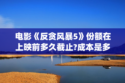 电影《反贪风暴5》份额在上映前多久截止?成本是多少?(电影反贪风暴4)