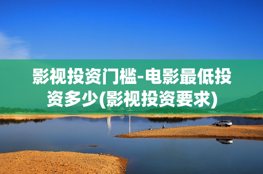 影视投资门槛-电影最低投资多少(影视投资要求)
