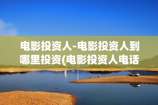 电影投资人-电影投资人到哪里投资(电影投资人电话多少)