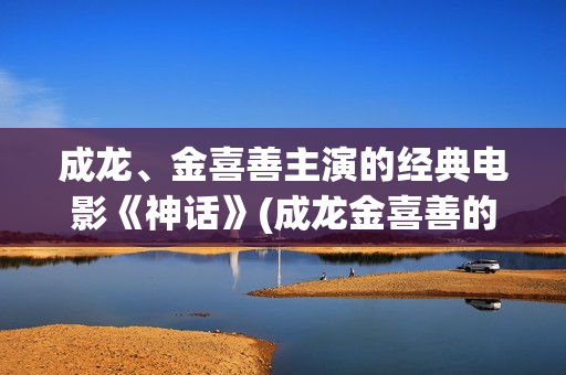 成龙、金喜善主演的经典电影《神话》(成龙金喜善的)