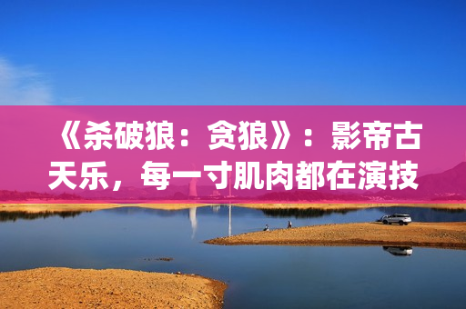 《杀破狼：贪狼》：影帝古天乐，每一寸肌肉都在演技(杀破狼贪狼电影免费完整观看国语)