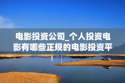 电影投资公司_个人投资电影有哪些正规的电影投资平台(电影投资公司有哪些)