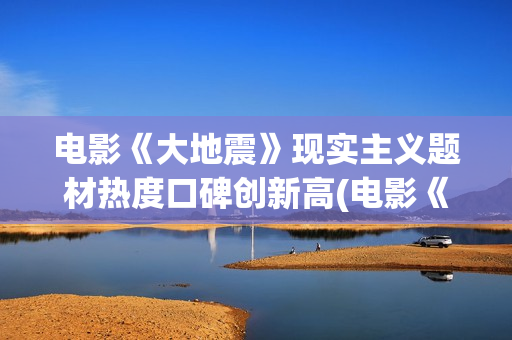 电影《大地震》现实主义题材热度口碑创新高(电影《大地震》免费)