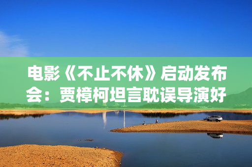 电影《不止不休》启动发布会：贾樟柯坦言耽误导演好多年(电影《不止不休》定档)