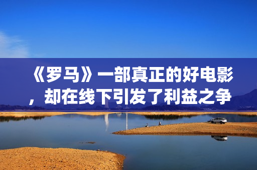 《罗马》一部真正的好电影，却在线下引发了利益之争，挺令人唏嘘(《罗马》一部真实故事)