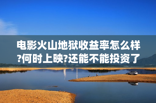 电影火山地狱收益率怎么样?何时上映?还能不能投资了(电影火山地狱收视率高吗)