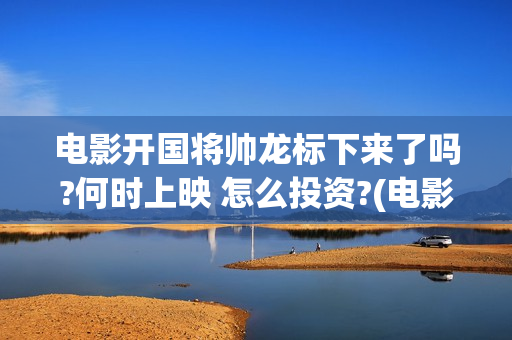电影开国将帅龙标下来了吗?何时上映 怎么投资?(电影开国将帅龙是谁演的)