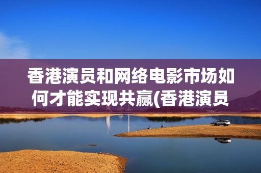香港演员和网络电影市场如何才能实现共赢(香港演员和内地演员的差距)