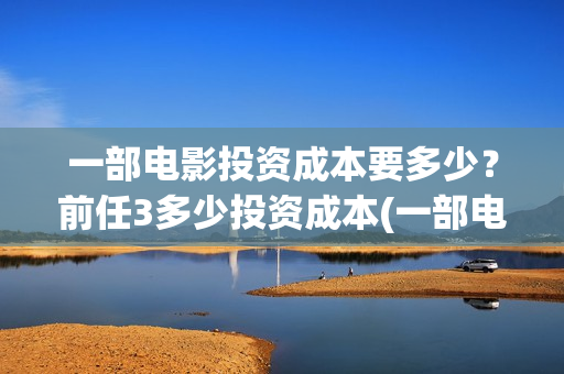 一部电影投资成本要多少？前任3多少投资成本(一部电影的投资)