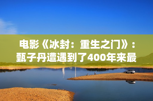 电影《冰封：重生之门》：甄子丹遭遇到了400年来最大的挑战(冰封电影完整版)