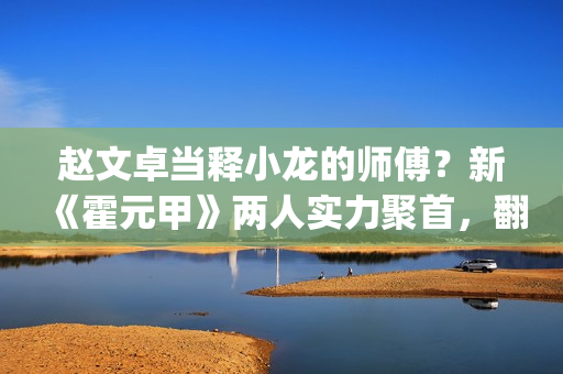 赵文卓当释小龙的师傅？新《霍元甲》两人实力聚首，翻拍昔日经典(释小龙和赵文卓一起演的电影)