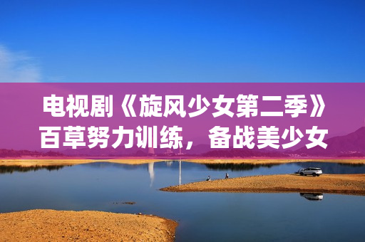 电视剧《旋风少女第二季》百草努力训练，备战美少女挑战赛！(旋风少女第1集电视剧)