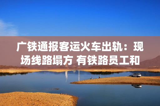 广铁通报客运火车出轨：现场线路塌方 有铁路员工和旅客受伤送医(广铁停运车次)
