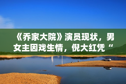《乔家大院》演员现状，男女主因戏生情，倪大红凭“苏大强”爆红(乔家大院 演职员表)