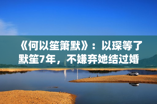 《何以笙箫默》：以琛等了默笙7年，不嫌弃她结过婚，真是好男人(《何以笙箫默》在线观看)