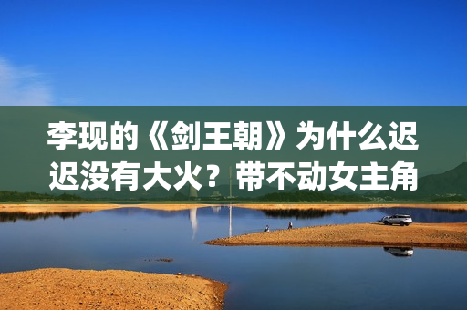 李现的《剑王朝》为什么迟迟没有大火？带不动女主角？(李现新剧剑王朝定档)