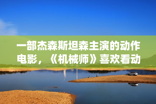 一部杰森斯坦森主演的动作电影，《机械师》喜欢看动作片的朋友要看完哦。(杰森·斯坦森经典电影)