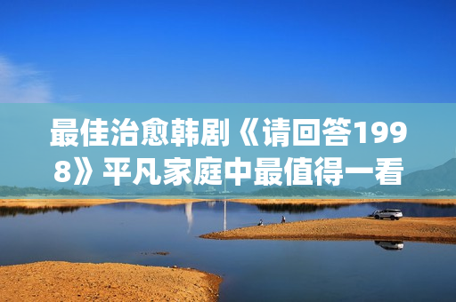 最佳治愈韩剧《请回答1998》平凡家庭中最值得一看！(最新治愈韩剧)