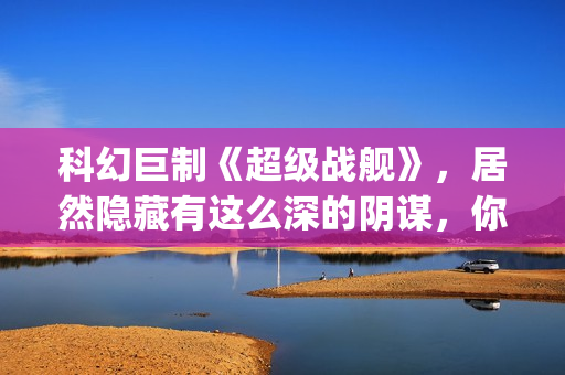 科幻巨制《超级战舰》，居然隐藏有这么深的阴谋，你看懂了吗(超级科学家百度百科)