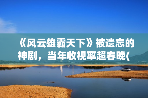 《风云雄霸天下》被遗忘的神剧，当年收视率超春晚(风云雄霸天下在线观看完整版)