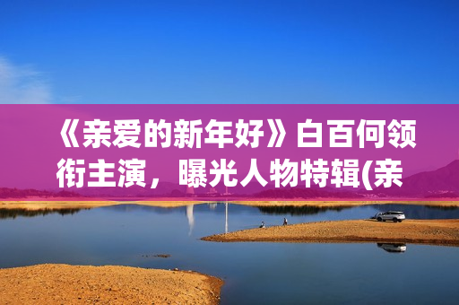 《亲爱的新年好》白百何领衔主演，曝光人物特辑(亲爱的新年好电影简介)