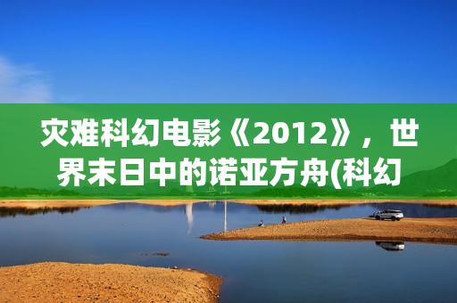 灾难科幻电影《2012》，世界末日中的诺亚方舟(科幻电影灾难电影)