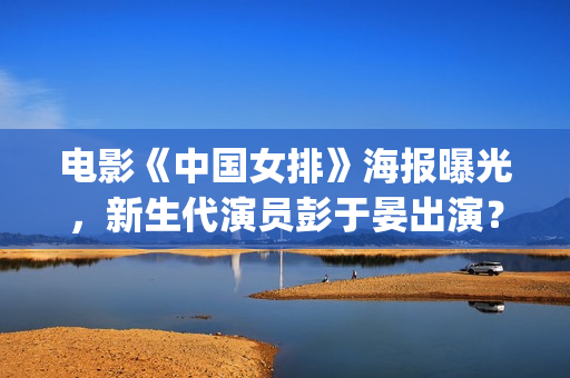电影《中国女排》海报曝光，新生代演员彭于晏出演？(电影《中国女排》演员表)