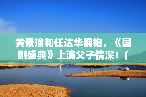 黄景瑜和任达华拥抱，《国剧盛典》上演父子情深！(黄景瑜和任家萱的综艺)