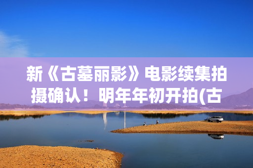 新《古墓丽影》电影续集拍摄确认！明年年初开拍(古墓丽影 新作)