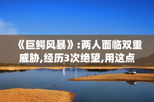 《巨鳄风暴》:两人面临双重威胁,经历3次绝望,用这点逃出生天(巨鳄风暴完整版电影免费观看)