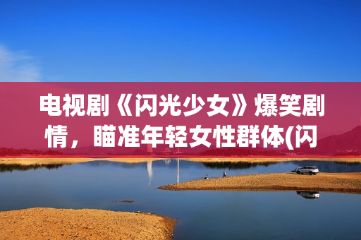 电视剧《闪光少女》爆笑剧情，瞄准年轻女性群体(闪光少女电视剧全部演员表)