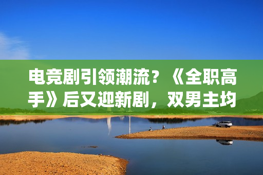 电竞剧引领潮流？《全职高手》后又迎新剧，双男主均是顶级流量(电竞题材影视剧)