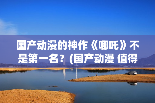 国产动漫的神作《哪吒》不是第一名？(国产动漫 值得推荐)
