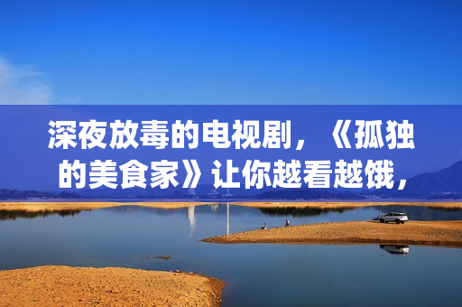 深夜放毒的电视剧，《孤独的美食家》让你越看越饿，但停不下来(深夜放毒电影好看吗)