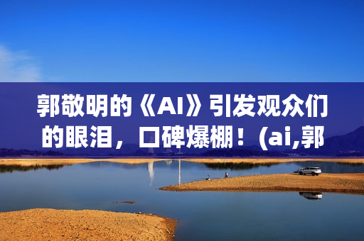 郭敬明的《AI》引发观众们的眼泪，口碑爆棚！(ai,郭敬明)