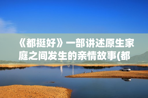 《都挺好》一部讲述原生家庭之间发生的亲情故事(都挺好演的是什么)