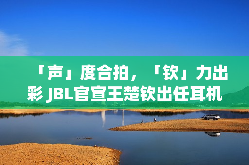 「声」度合拍，「钦」力出彩 JBL官宣王楚钦出任耳机大中华区代言人(合拍度测试)