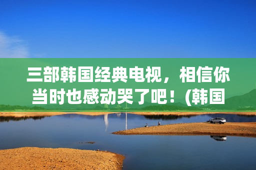 三部韩国经典电视，相信你当时也感动哭了吧！(韩国优秀经典电影)