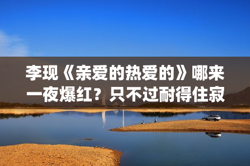 李现《亲爱的热爱的》哪来一夜爆红？只不过耐得住寂寞困惑(亲爱的热爱的李现的经典句子)