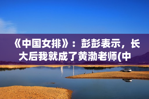 《中国女排》：彭彭表示，长大后我就成了黄渤老师(中国女排教练现在是谁)