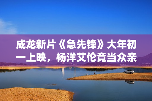 成龙新片《急先锋》大年初一上映，杨洋艾伦竟当众亲吻？(成龙新片《急先锋》)