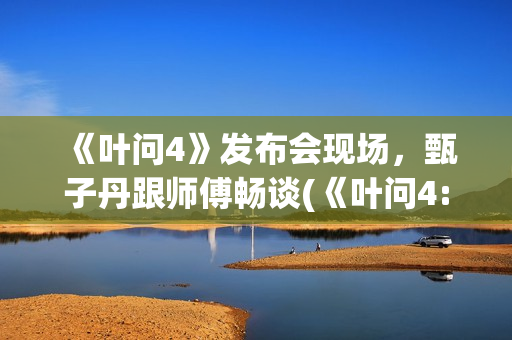 《叶问4》发布会现场，甄子丹跟师傅畅谈(《叶问4:完结篇》)